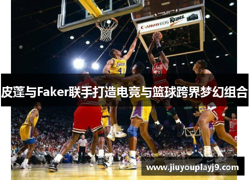 皮蓬与Faker联手打造电竞与篮球跨界梦幻组合