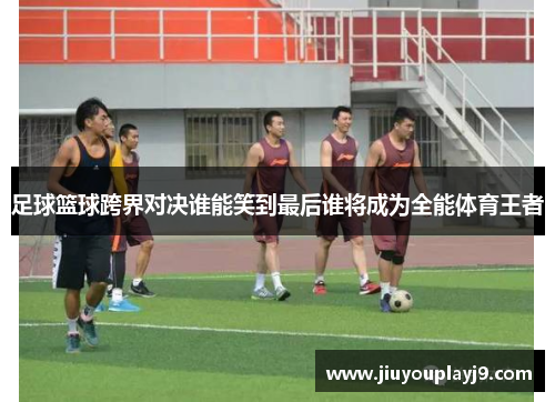 足球篮球跨界对决谁能笑到最后谁将成为全能体育王者