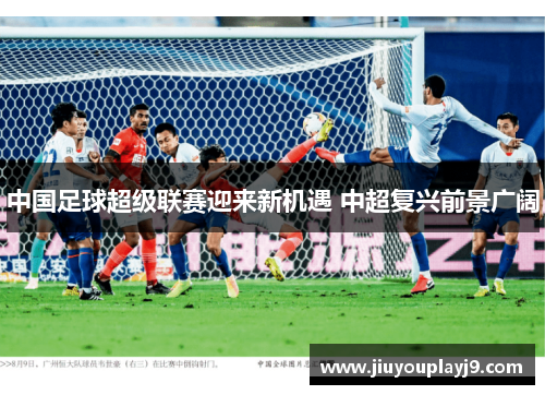 中国足球超级联赛迎来新机遇 中超复兴前景广阔