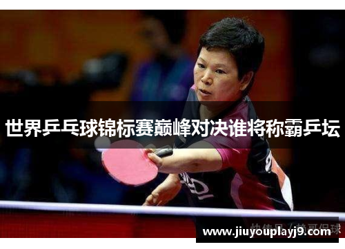 世界乒乓球锦标赛巅峰对决谁将称霸乒坛