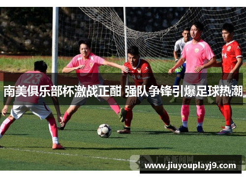 南美俱乐部杯激战正酣 强队争锋引爆足球热潮