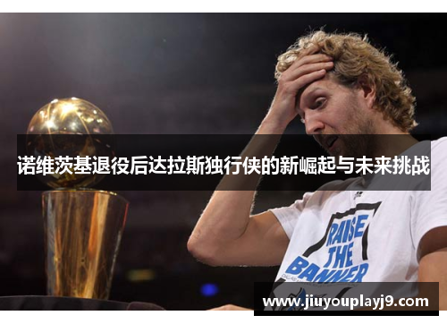 诺维茨基退役后达拉斯独行侠的新崛起与未来挑战